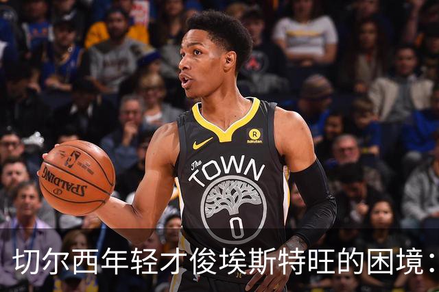 切尔西年轻才俊埃斯特旺的困境：战术变革下的失落与未来